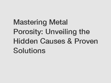 Mastering Metal Porosity: Unveiling the Hidden Causes & Proven Solutions