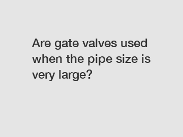 Are gate valves used when the pipe size is very large?