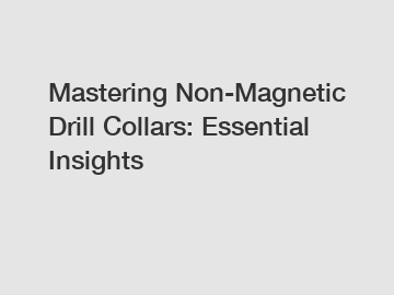 Mastering Non-Magnetic Drill Collars: Essential Insights