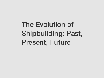 The Evolution of Shipbuilding: Past, Present, Future