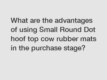 What are the advantages of using Small Round Dot hoof top cow rubber mats in the purchase stage?