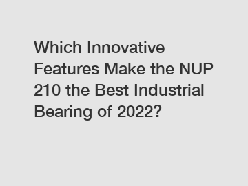 Which Innovative Features Make the NUP 210 the Best Industrial Bearing of 2022?