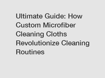 Ultimate Guide: How Custom Microfiber Cleaning Cloths Revolutionize Cleaning Routines