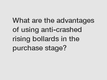 What are the advantages of using anti-crashed rising bollards in the purchase stage?