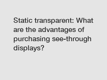 Static transparent: What are the advantages of purchasing see-through displays?