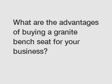What are the advantages of buying a granite bench seat for your business?
