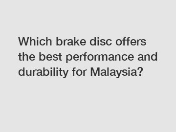 Which brake disc offers the best performance and durability for Malaysia?