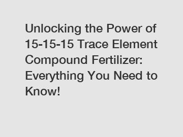 Unlocking the Power of 15-15-15 Trace Element Compound Fertilizer: Everything You Need to Know!