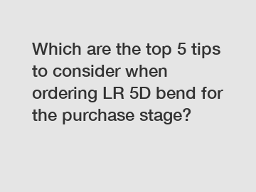 Which are the top 5 tips to consider when ordering LR 5D bend for the purchase stage?