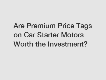 Are Premium Price Tags on Car Starter Motors Worth the Investment?