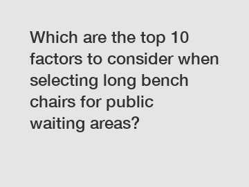 Which are the top 10 factors to consider when selecting long bench chairs for public waiting areas?