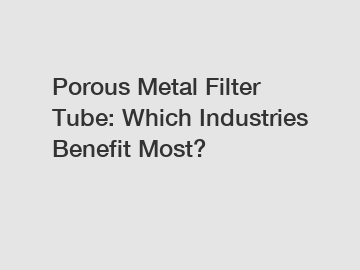 Porous Metal Filter Tube: Which Industries Benefit Most?