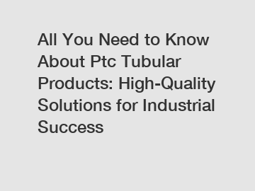 All You Need to Know About Ptc Tubular Products: High-Quality Solutions for Industrial Success