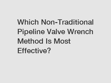 Which Non-Traditional Pipeline Valve Wrench Method Is Most Effective?