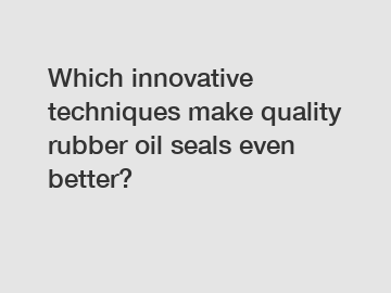 Which innovative techniques make quality rubber oil seals even better?