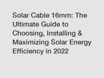 Solar Cable 16mm: The Ultimate Guide to Choosing, Installing & Maximizing Solar Energy Efficiency in 2022