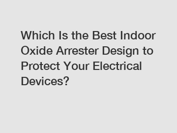 Which Is the Best Indoor Oxide Arrester Design to Protect Your Electrical Devices?