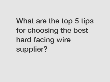 What are the top 5 tips for choosing the best hard facing wire supplier?
