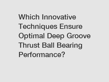 Which Innovative Techniques Ensure Optimal Deep Groove Thrust Ball Bearing Performance?