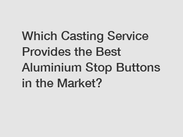 Which Casting Service Provides the Best Aluminium Stop Buttons in the Market?