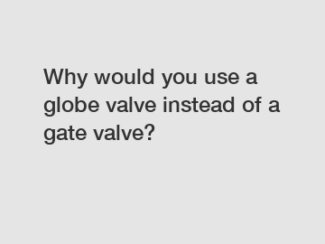 Why would you use a globe valve instead of a gate valve?