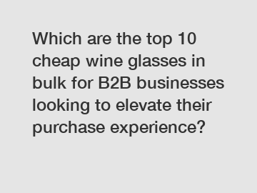Which are the top 10 cheap wine glasses in bulk for B2B businesses looking to elevate their purchase experience?