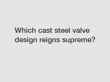 Which cast steel valve design reigns supreme?