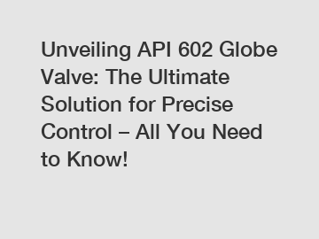 Unveiling API 602 Globe Valve: The Ultimate Solution for Precise Control – All You Need to Know!