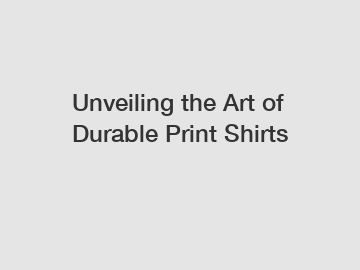 Unveiling the Art of Durable Print Shirts