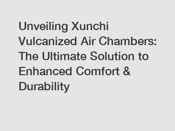 Unveiling Xunchi Vulcanized Air Chambers: The Ultimate Solution to Enhanced Comfort & Durability