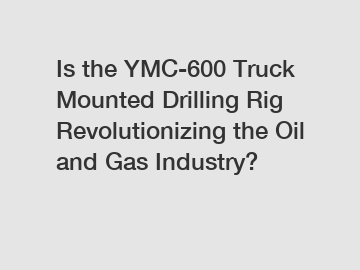 Is the YMC-600 Truck Mounted Drilling Rig Revolutionizing the Oil and Gas Industry?
