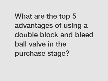 What are the top 5 advantages of using a double block and bleed ball valve in the purchase stage?