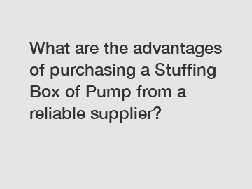 What are the advantages of purchasing a Stuffing Box of Pump from a reliable supplier?