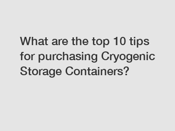 What are the top 10 tips for purchasing Cryogenic Storage Containers?