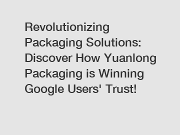 Revolutionizing Packaging Solutions: Discover How Yuanlong Packaging is Winning Google Users' Trust!