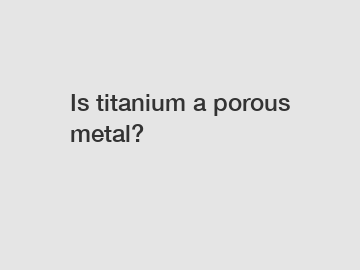 Is titanium a porous metal?