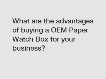What are the advantages of buying a OEM Paper Watch Box for your business?
