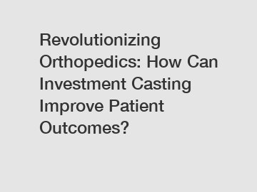 Revolutionizing Orthopedics: How Can Investment Casting Improve Patient Outcomes?