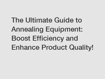The Ultimate Guide to Annealing Equipment: Boost Efficiency and Enhance Product Quality!