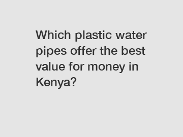 Which plastic water pipes offer the best value for money in Kenya?