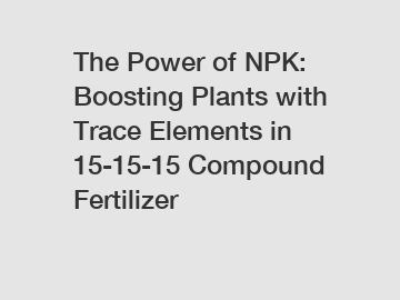 The Power of NPK: Boosting Plants with Trace Elements in 15-15-15 Compound Fertilizer