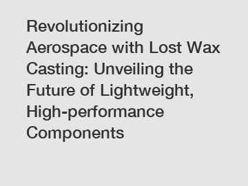 Revolutionizing Aerospace with Lost Wax Casting: Unveiling the Future of Lightweight, High-performance Components