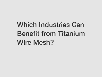 Which Industries Can Benefit from Titanium Wire Mesh?