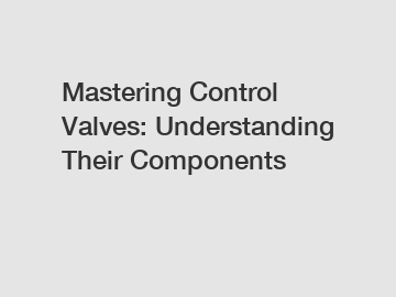 Mastering Control Valves: Understanding Their Components