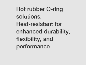 Hot rubber O-ring solutions: Heat-resistant for enhanced durability, flexibility, and performance