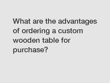 What are the advantages of ordering a custom wooden table for purchase?