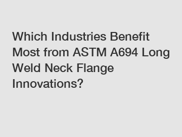 Which Industries Benefit Most from ASTM A694 Long Weld Neck Flange Innovations?