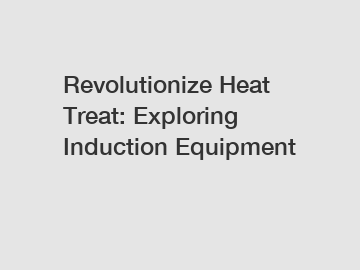 Revolutionize Heat Treat: Exploring Induction Equipment