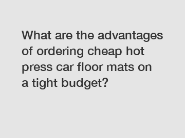 What are the advantages of ordering cheap hot press car floor mats on a tight budget?