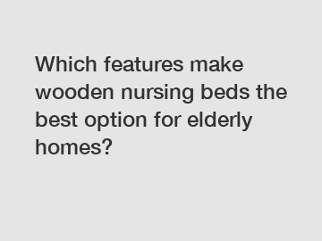Which features make wooden nursing beds the best option for elderly homes?